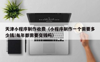 青州天津小程序制作收费（小程序制作一个需要多少钱!每年都需要交钱吗）